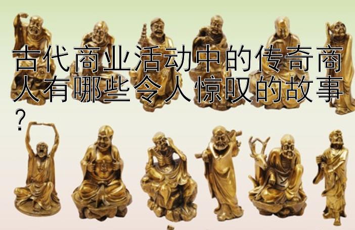 古代商业活动中的传奇商人有哪些令人惊叹的故事？