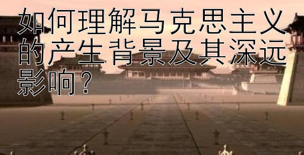 如何理解马克思主义的产生背景及其深远影响？