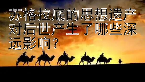 苏格拉底的思想遗产对后世产生了哪些深远影响？