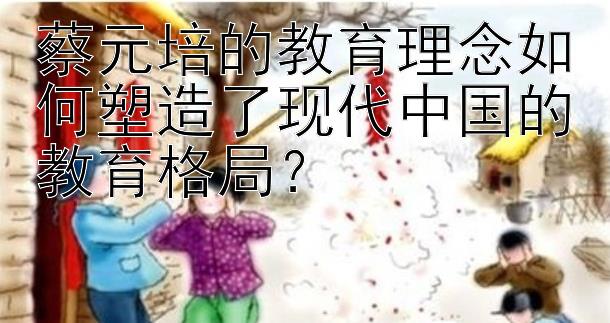 蔡元培的教育理念如何塑造了现代中国的教育格局？