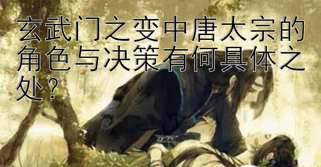 玄武门之变中唐太宗的角色与决策有何具体之处？