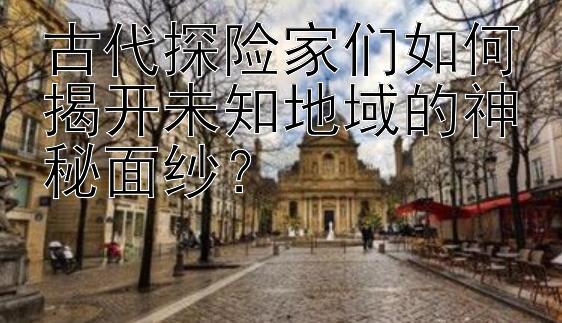 古代探险家们如何揭开未知地域的神秘面纱？