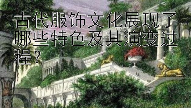 古代服饰文化展现了哪些特色及其演变过程？