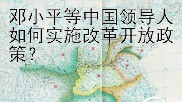 邓小平等中国领导人如何实施改革开放政策？