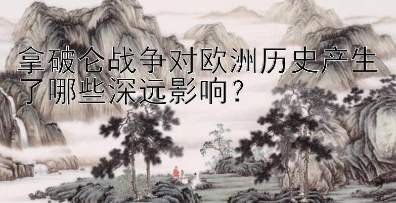 拿破仑战争对欧洲历史产生了哪些深远影响？