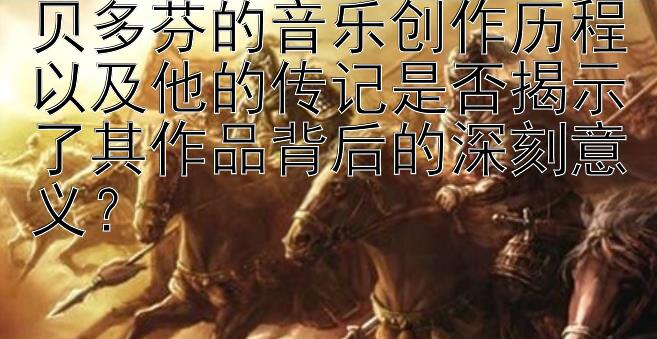 贝多芬的音乐创作历程以及他的传记是否揭示了其作品背后的深刻意义？