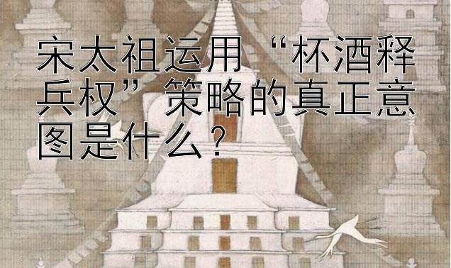 宋太祖运用“杯酒释兵权”策略的真正意图是什么？