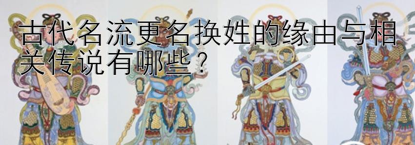 古代名流更名换姓的缘由与相关传说有哪些？