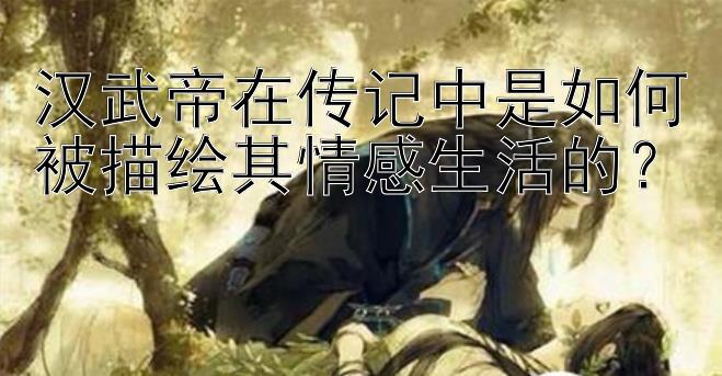 汉武帝在传记中是如何被描绘其情感生活的？