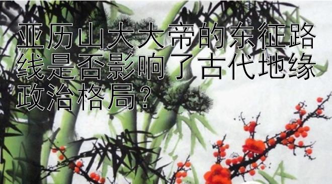 亚历山大大帝的东征路线是否影响了古代地缘政治格局？