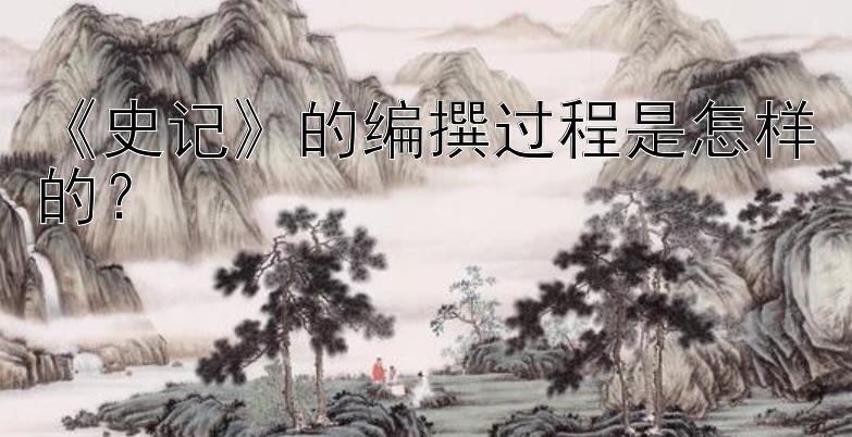 《史记》的编撰过程是怎样的？