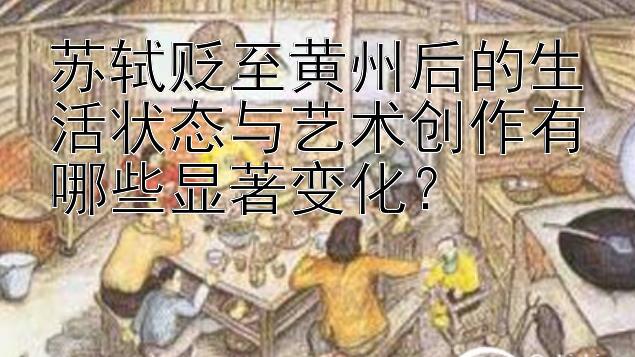 苏轼贬至黄州后的生活状态与艺术创作有哪些显著变化？