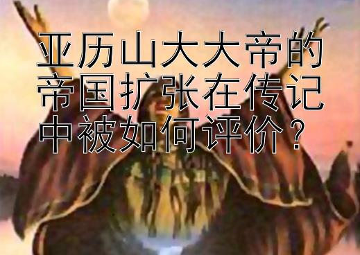 亚历山大大帝的帝国扩张在传记中被如何评价？