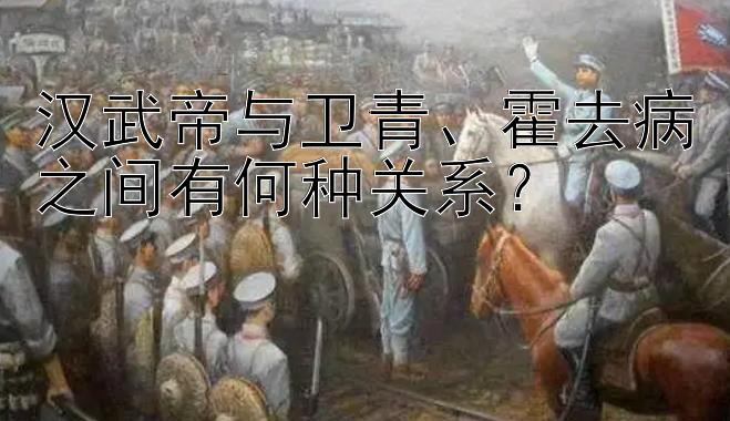 汉武帝与卫青、霍去病之间有何种关系？