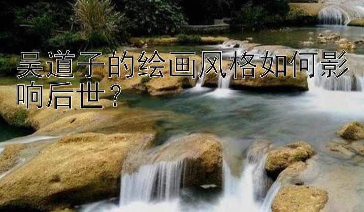 吴道子的绘画风格如何影响后世？