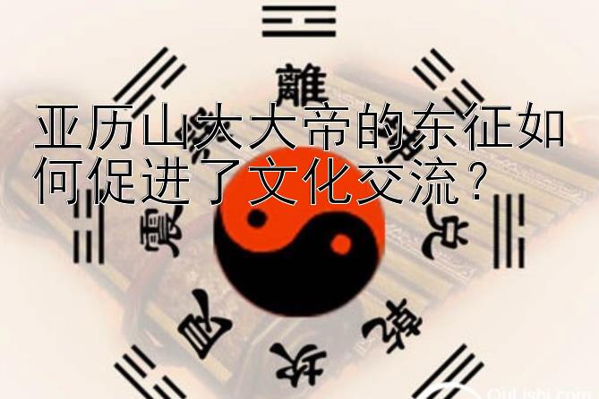 亚历山大大帝的东征如何促进了文化交流？