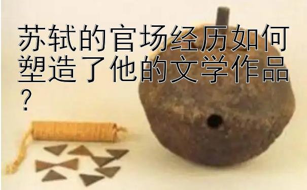 苏轼的官场经历如何塑造了他的文学作品？