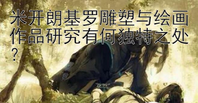 米开朗基罗雕塑与绘画作品研究有何独特之处？