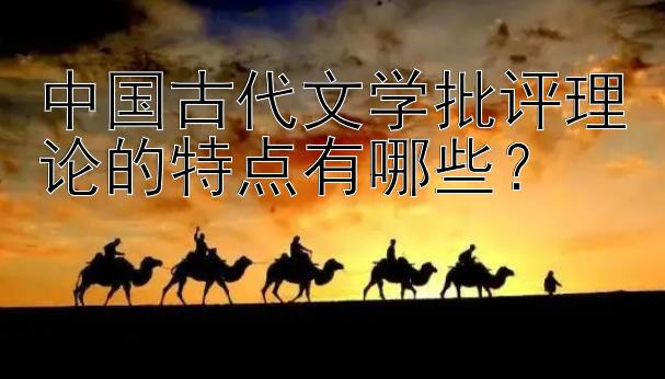 中国古代文学批评理论的特点有哪些？