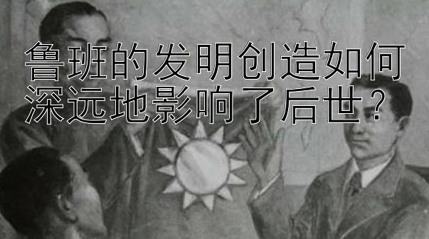 鲁班的发明创造如何深远地影响了后世？