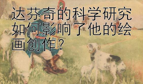 达芬奇的科学研究如何影响了他的绘画创作？