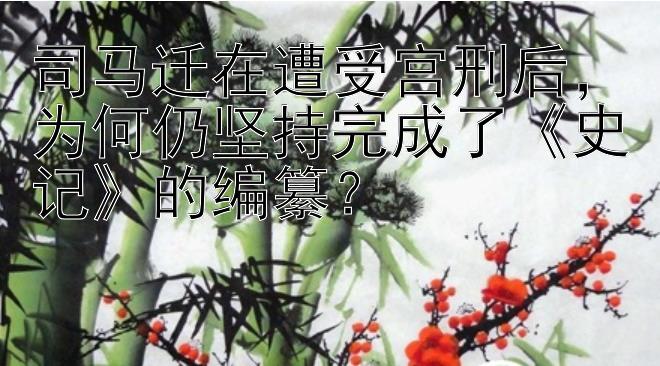 司马迁在遭受宫刑后，为何仍坚持完成了《史记》的编纂？