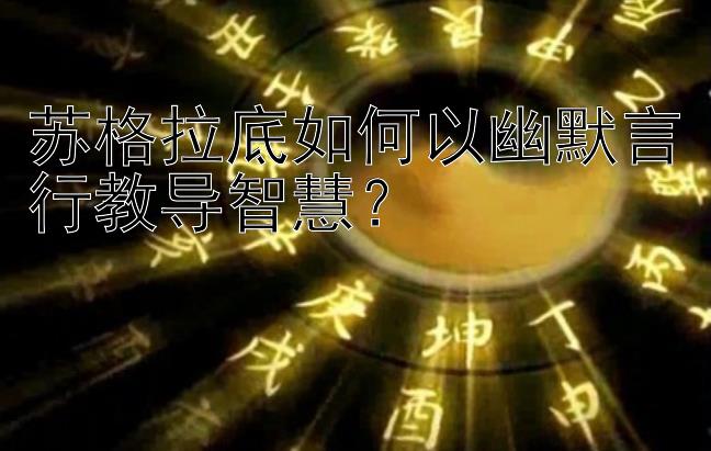 苏格拉底如何以幽默言行教导智慧？