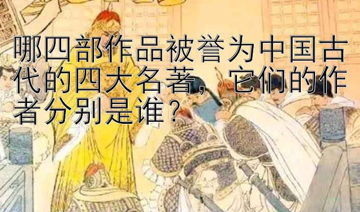 哪四部作品被誉为中国古代的四大名著，它们的作者分别是谁？