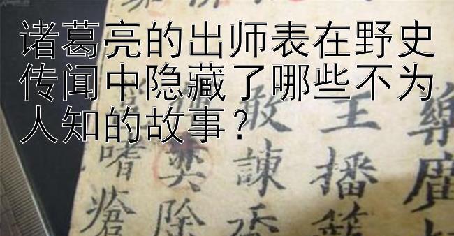 诸葛亮的出师表在野史传闻中隐藏了哪些不为人知的故事？