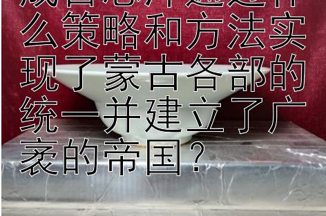 成吉思汗通过什么策略和方法实现了蒙古各部的统一并建立了广袤的帝国？