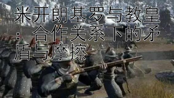 米开朗基罗与教皇：合作关系下的矛盾与摩擦