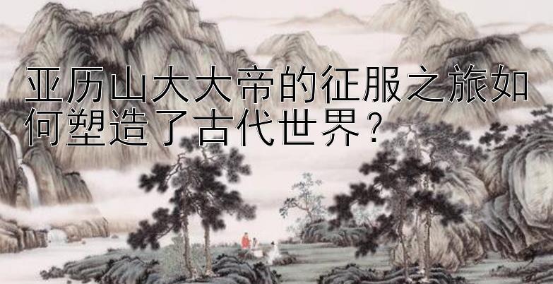 亚历山大大帝的征服之旅如何塑造了古代世界？