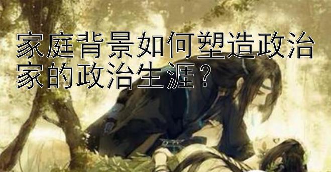 家庭背景如何塑造政治家的政治生涯？