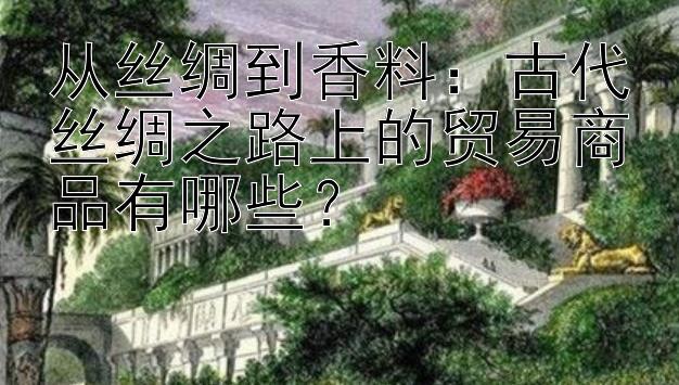 从丝绸到香料：古代丝绸之路上的贸易商品有哪些？