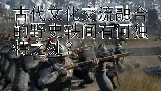 古代文化交流融合的野史轶闻有何独特之处？