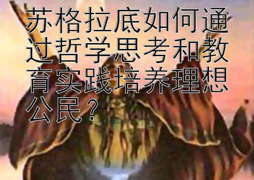 苏格拉底如何通过哲学思考和教育实践培养理想公民？