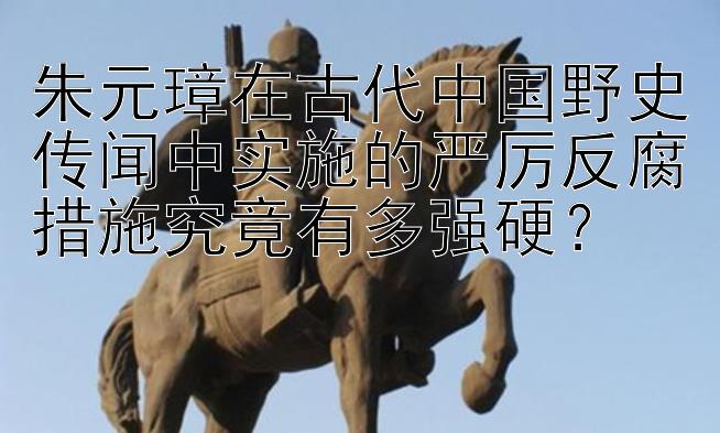 朱元璋在古代中国野史传闻中实施的严厉反腐措施究竟有多强硬？