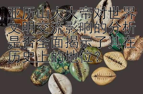 亚历山大大帝对世界文明交流影响的分析是否全面揭示了其在历史上的地位？