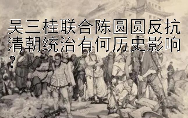 吴三桂联合陈圆圆反抗清朝统治有何历史影响？