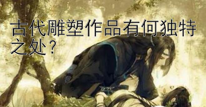 古代雕塑作品有何独特之处？