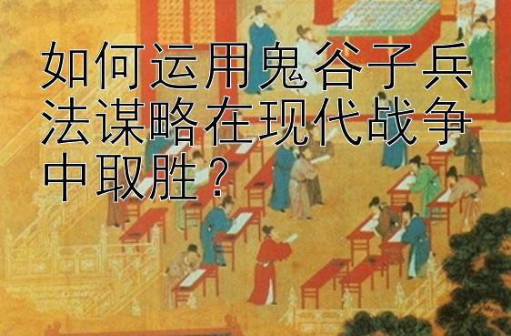 如何运用鬼谷子兵法谋略在现代战争中取胜？