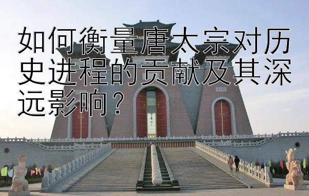 如何衡量唐太宗对历史进程的贡献及其深远影响？