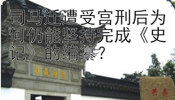 司马迁遭受宫刑后为何仍能坚持完成《史记》的编纂？