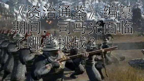 《资治通鉴》编纂期间，司马光面临了哪些挑战？