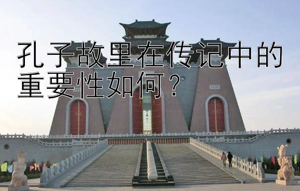 孔子故里在传记中的重要性如何？