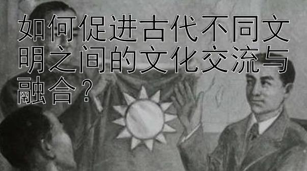 如何促进古代不同文明之间的文化交流与融合？