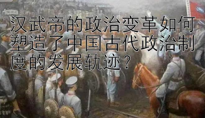 汉武帝的政治变革如何塑造了中国古代政治制度的发展轨迹？