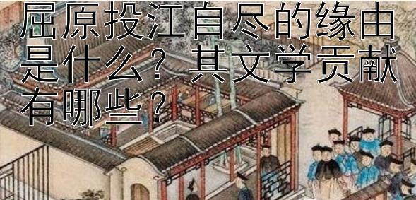 屈原投江自尽的缘由是什么？其文学贡献有哪些？