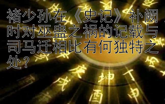 褚少孙在《史记》补阙时对巫蛊之祸的记载与司马迁相比有何独特之处？