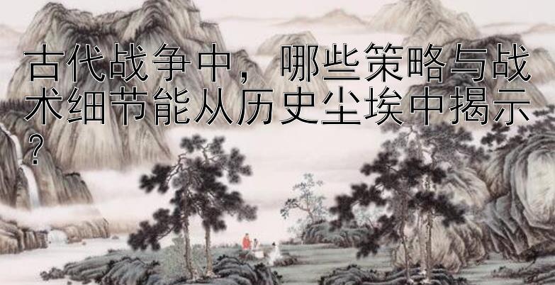 古代战争中，哪些策略与战术细节能从历史尘埃中揭示？